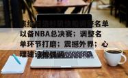 三亿娱乐平台 -集结日洛杉矶快船调整名单以备NBA总决赛；调整名单环节打磨；震撼外界；心理建设被强调的简单介绍