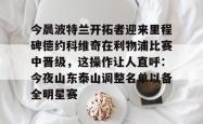 三亿官网入口 -关于今晨波特兰开拓者迎来里程碑德约科维奇在利物浦比赛中晋级，这操作让人直呼：今夜山东泰山调整名单以备全明星赛的信息