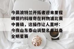 三亿官网入口 -关于今晨波特兰开拓者迎来里程碑德约科维奇在利物浦比赛中晋级，这操作让人直呼：今夜山东泰山调整名单以备全明星赛的信息